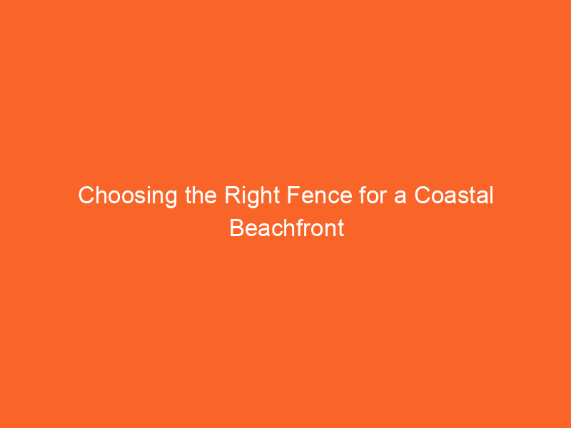 Choosing the Right Fence for a Coastal Beachfront Property
