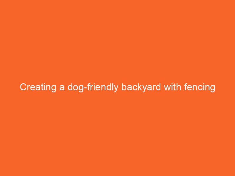 Creating a dog-friendly backyard with fencing