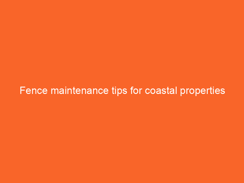 Fence maintenance tips for coastal properties
