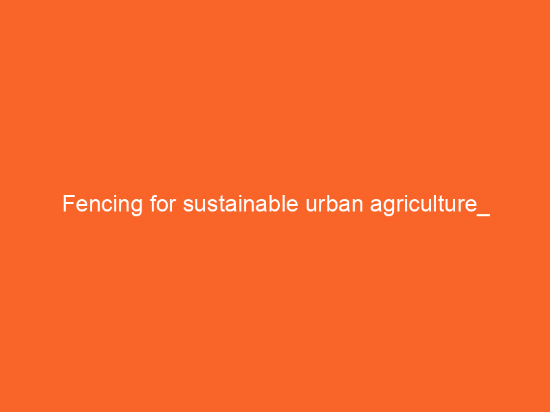 Fencing for sustainable urban agriculture_ Community gardens