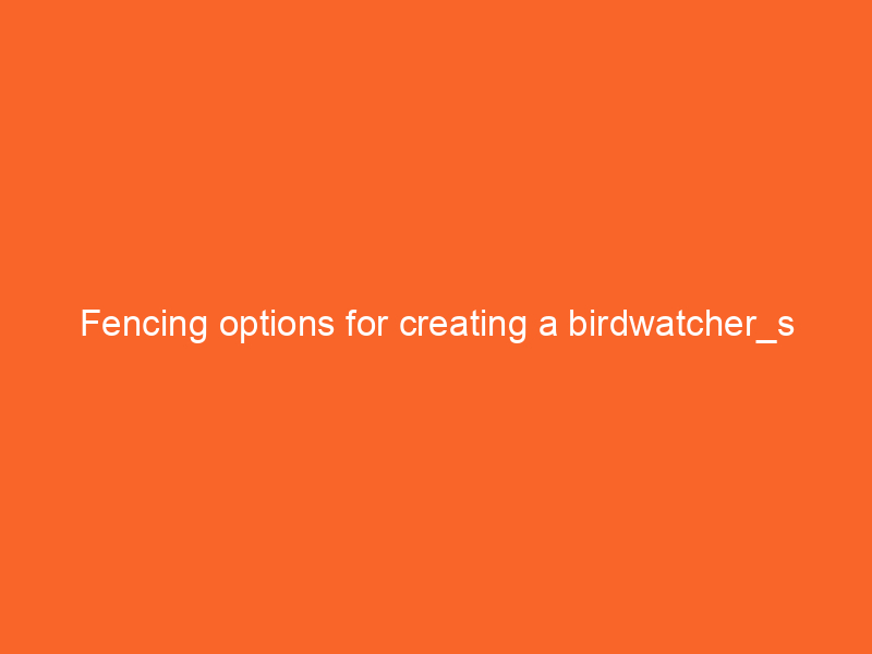 Fencing options for creating a birdwatcher_s paradise