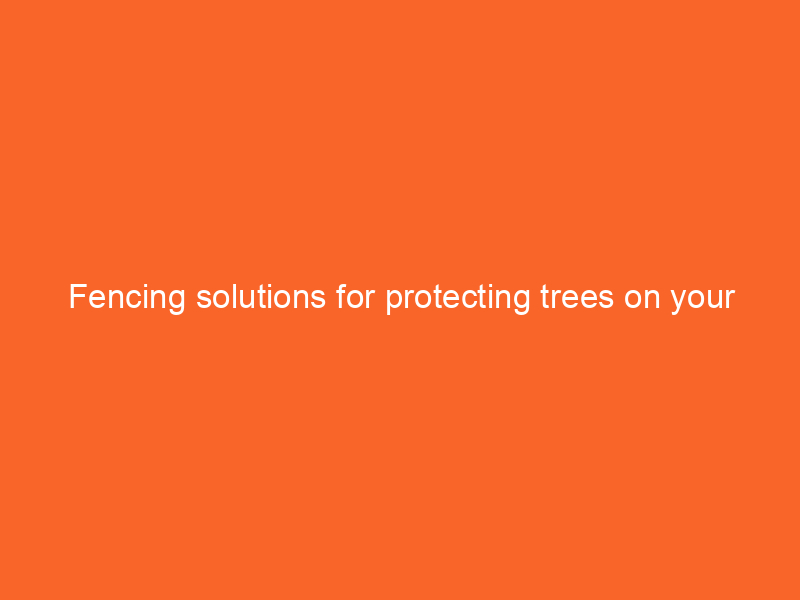 Fencing solutions for protecting trees on your property