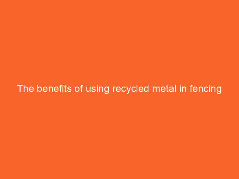 The benefits of using recycled metal in fencing projects