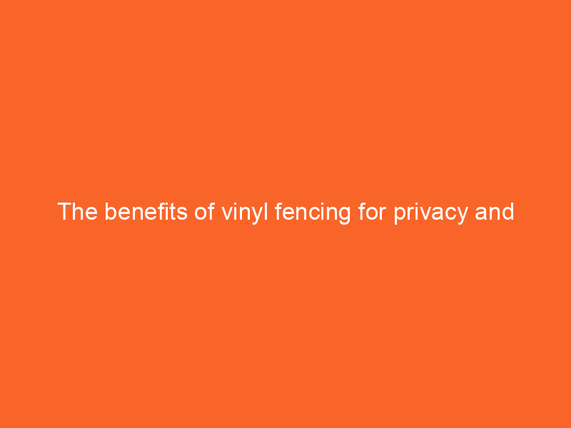 The benefits of vinyl fencing for privacy and durability