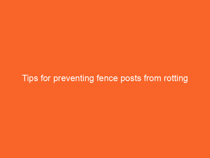 Tips for preventing fence posts from rotting